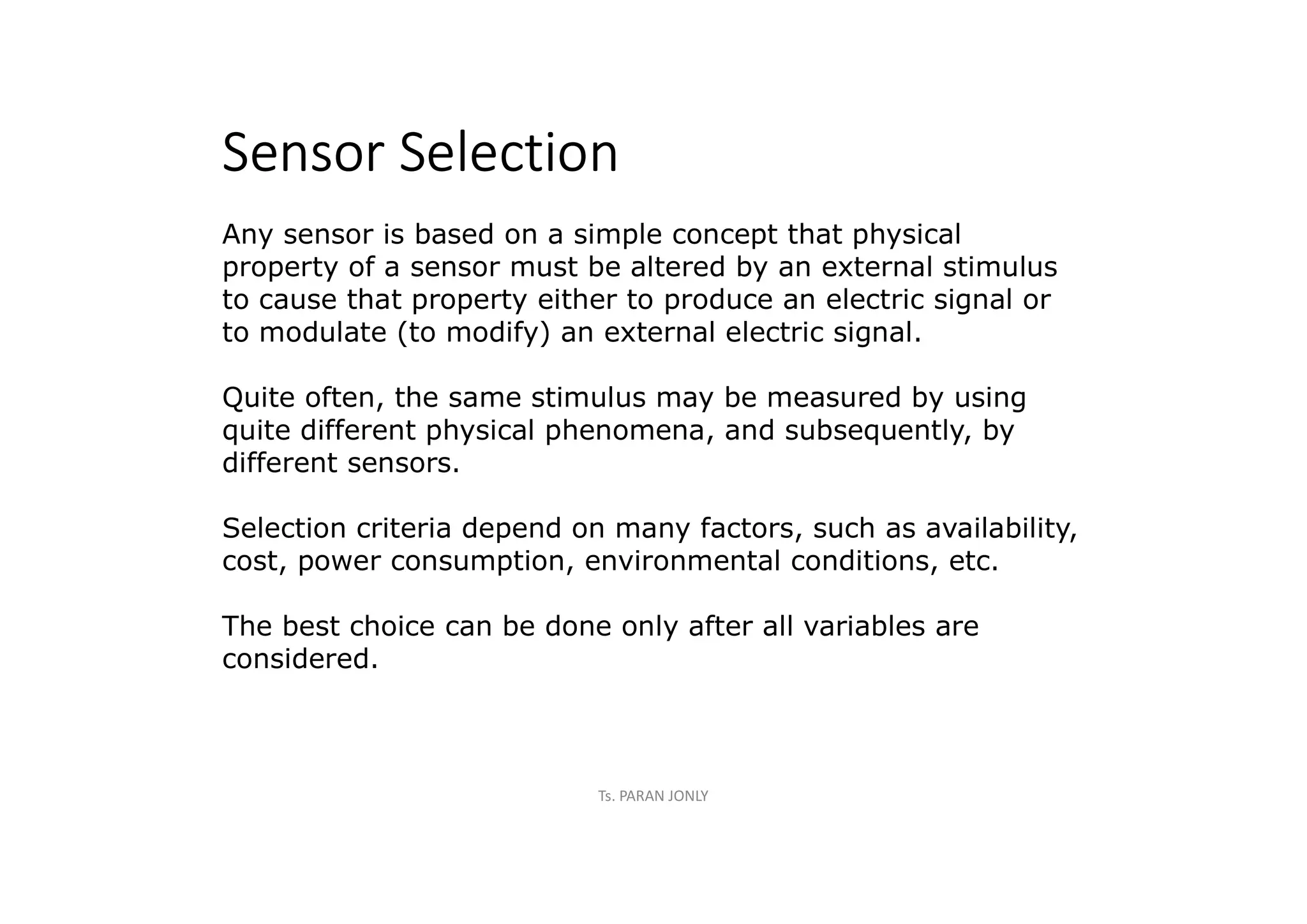 Sensor Selection
Any sensor is based on a simple concept that physical
property of a sensor must be altered by an external stimulus
to cause that property either to produce an electric signal or
to modulate (to modify) an external electric signal.
Quite often, the same stimulus may be measured by using
quite different physical phenomena, and subsequently, by
different sensors.
Selection criteria depend on many factors, such as availability,
cost, power consumption, environmental conditions, etc.
The best choice can be done only after all variables are
considered.
Ts. PARAN JONLY
 