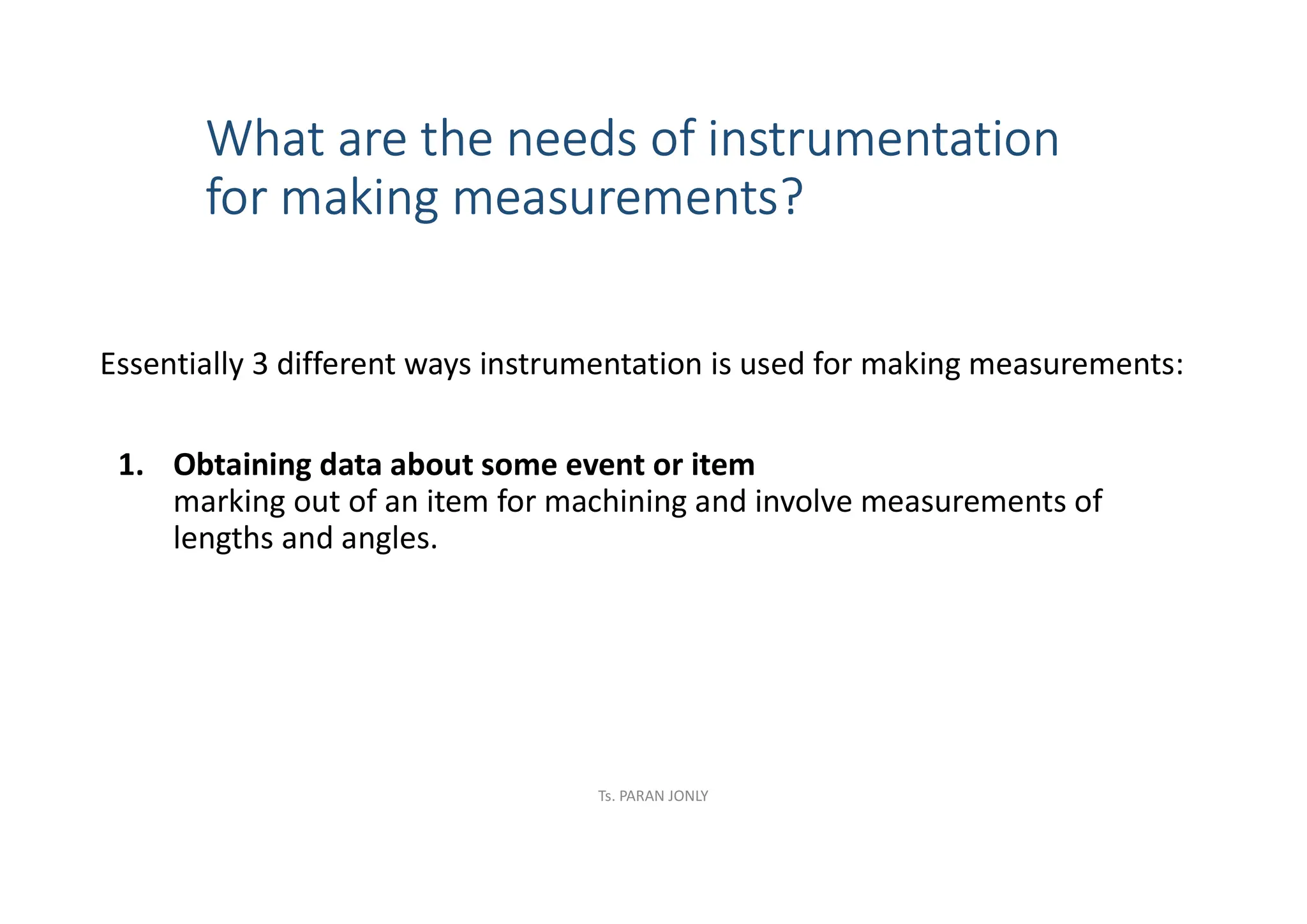 What are the needs of instrumentation
for making measurements?
Essentially 3 different ways instrumentation is used for making measurements:
1. Obtaining data about some event or item
marking out of an item for machining and involve measurements of
lengths and angles.
Ts. PARAN JONLY
 