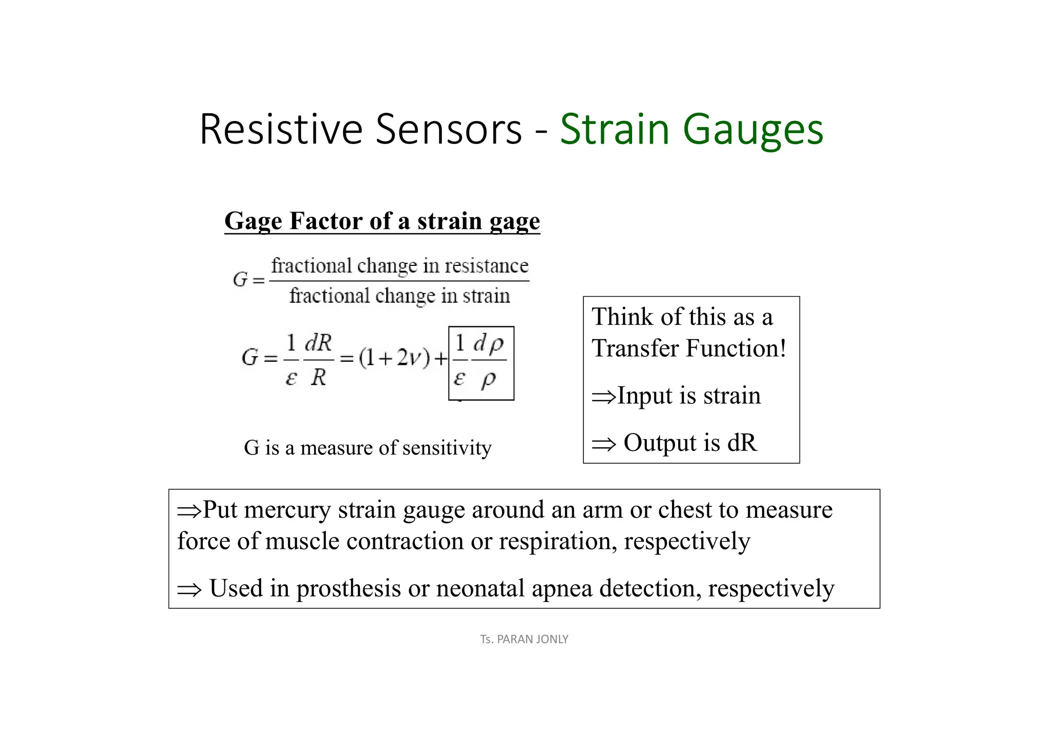 Resistive Sensors - Strain Gauges
Gage Factor of a strain gage
G is a measure of sensitivity
Think of this as a
Transfer Function!
ÞInput is strain
Þ Output is dR
ÞPut mercury strain gauge around an arm or chest to measure
force of muscle contraction or respiration, respectively
Þ Used in prosthesis or neonatal apnea detection, respectively
Ts. PARAN JONLY
 