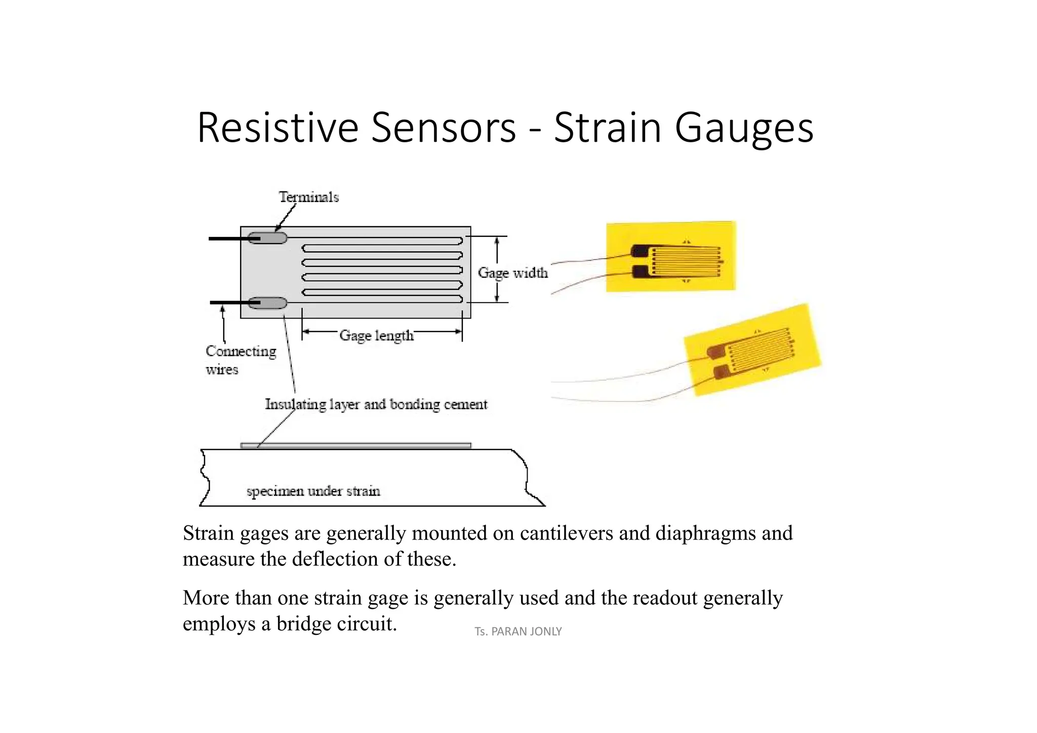 Resistive Sensors - Strain Gauges
Strain gages are generally mounted on cantilevers and diaphragms and
measure the deflection of these.
More than one strain gage is generally used and the readout generally
employs a bridge circuit. Ts. PARAN JONLY
 