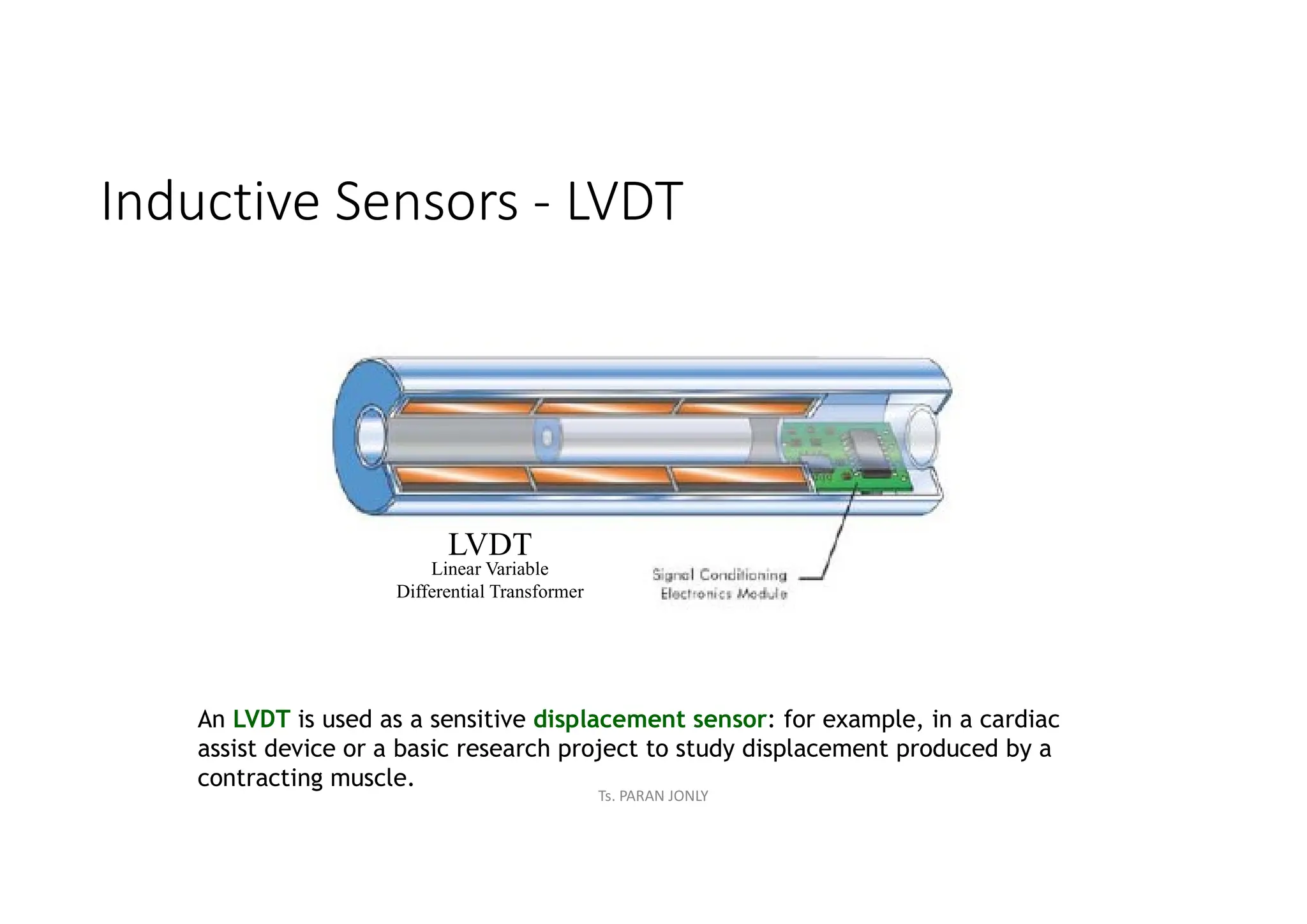 Inductive Sensors - LVDT
LVDT
Linear Variable
Differential Transformer
An LVDT is used as a sensitive displacement sensor: for example, in a cardiac
assist device or a basic research project to study displacement produced by a
contracting muscle.
Ts. PARAN JONLY
 