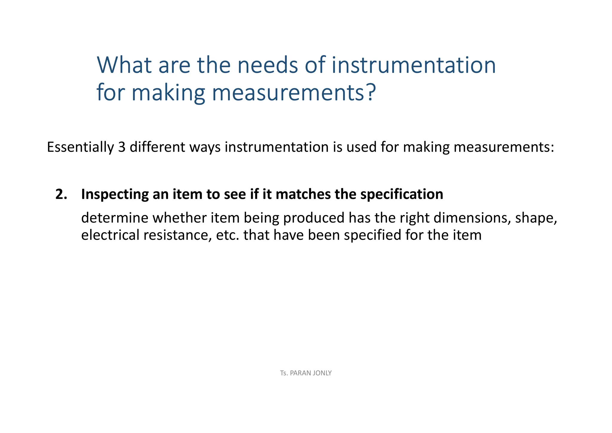 What are the needs of instrumentation
for making measurements?
Essentially 3 different ways instrumentation is used for making measurements:
2. Inspecting an item to see if it matches the specification
determine whether item being produced has the right dimensions, shape,
electrical resistance, etc. that have been specified for the item
Ts. PARAN JONLY
 