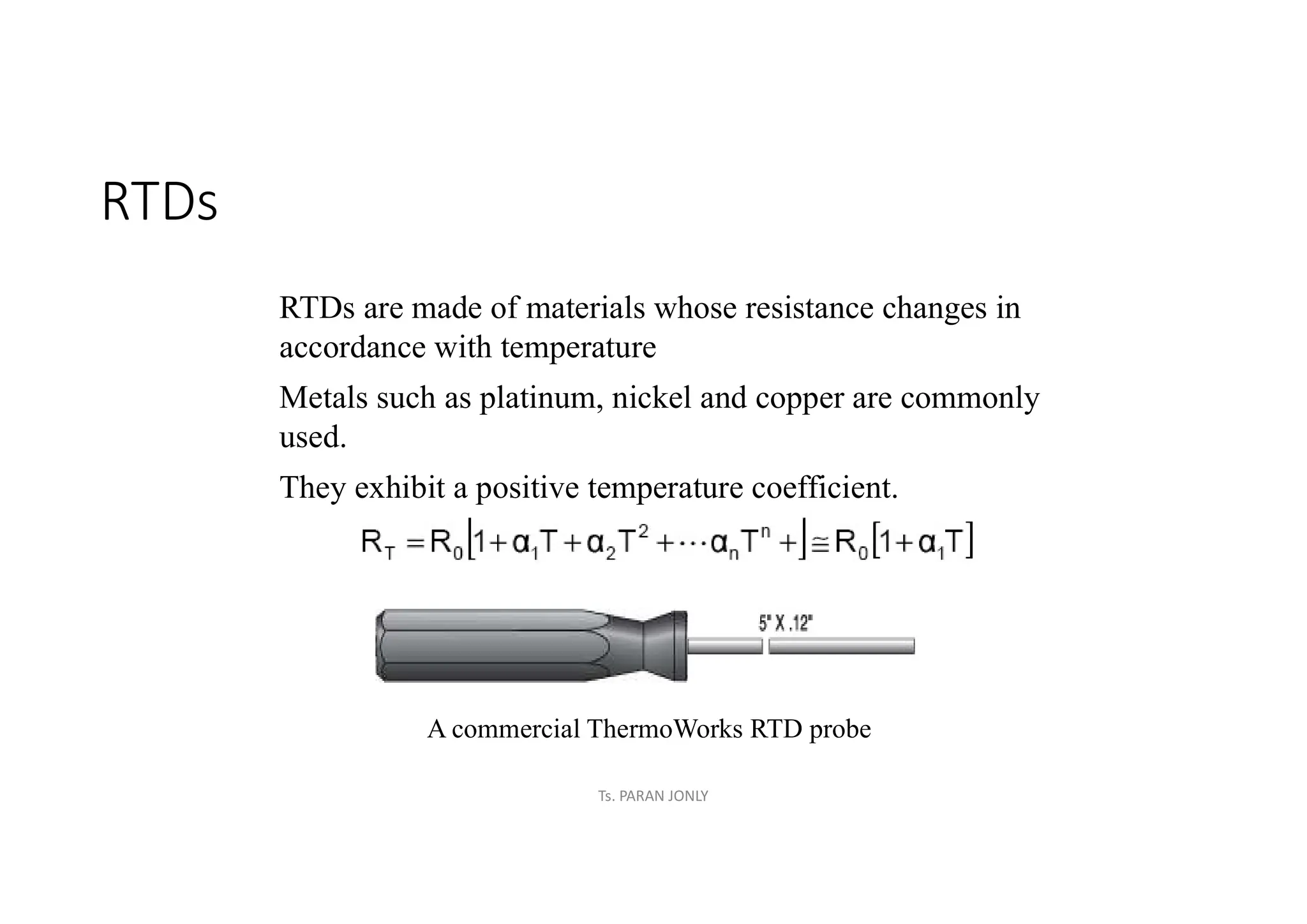 RTDs
RTDs are made of materials whose resistance changes in
accordance with temperature
Metals such as platinum, nickel and copper are commonly
used.
They exhibit a positive temperature coefficient.
A commercial ThermoWorks RTD probe
Ts. PARAN JONLY
 