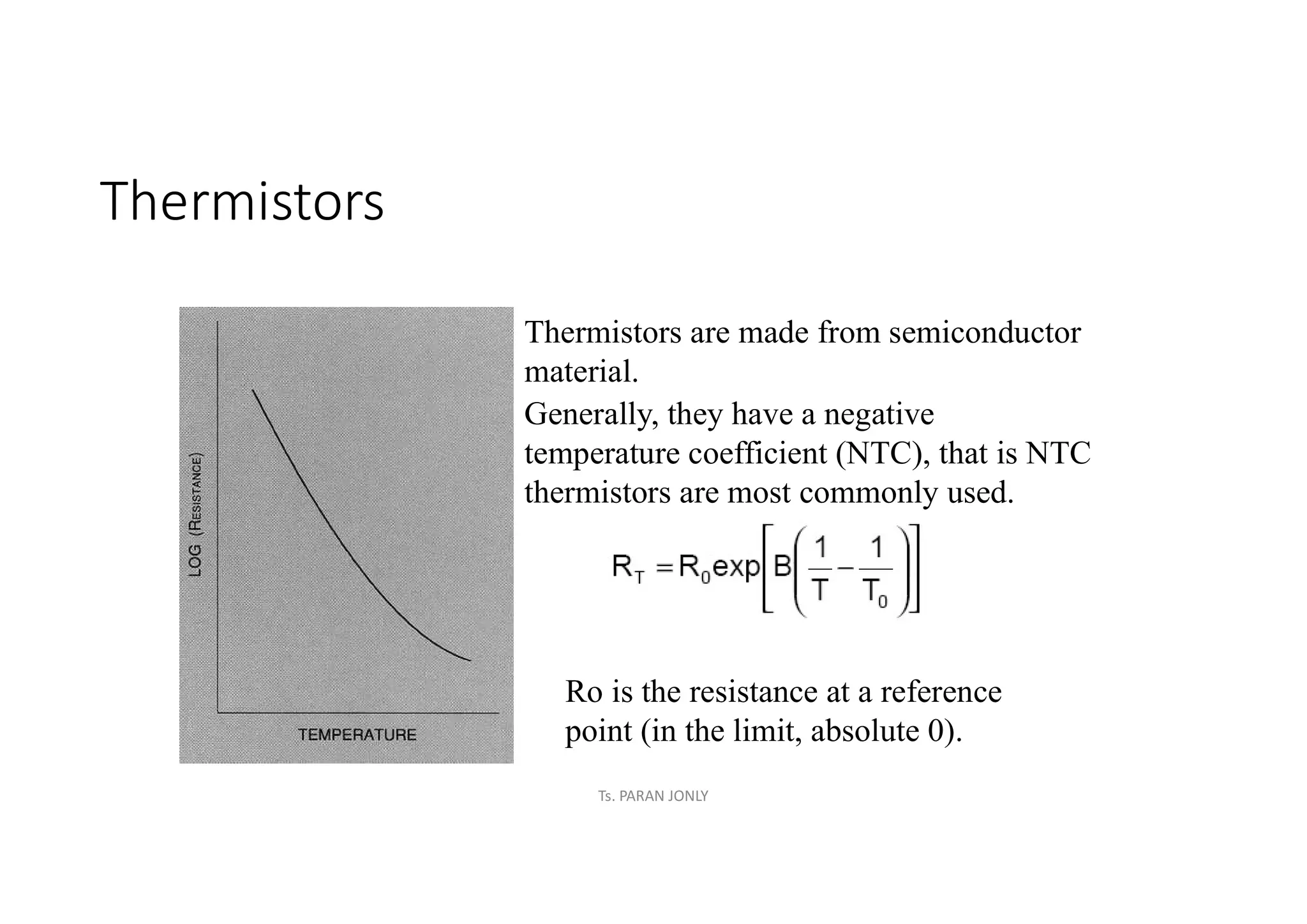 Thermistors
Thermistors are made from semiconductor
material.
Generally, they have a negative
temperature coefficient (NTC), that is NTC
thermistors are most commonly used.
Ro is the resistance at a reference
point (in the limit, absolute 0).
Ts. PARAN JONLY
 
