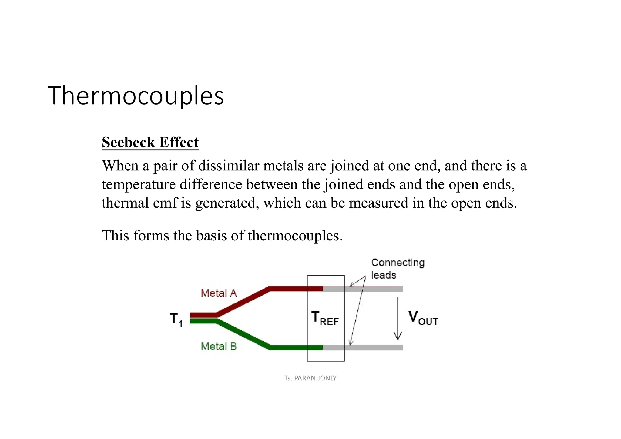 Thermocouples
Seebeck Effect
When a pair of dissimilar metals are joined at one end, and there is a
temperature difference between the joined ends and the open ends,
thermal emf is generated, which can be measured in the open ends.
This forms the basis of thermocouples.
Ts. PARAN JONLY
 