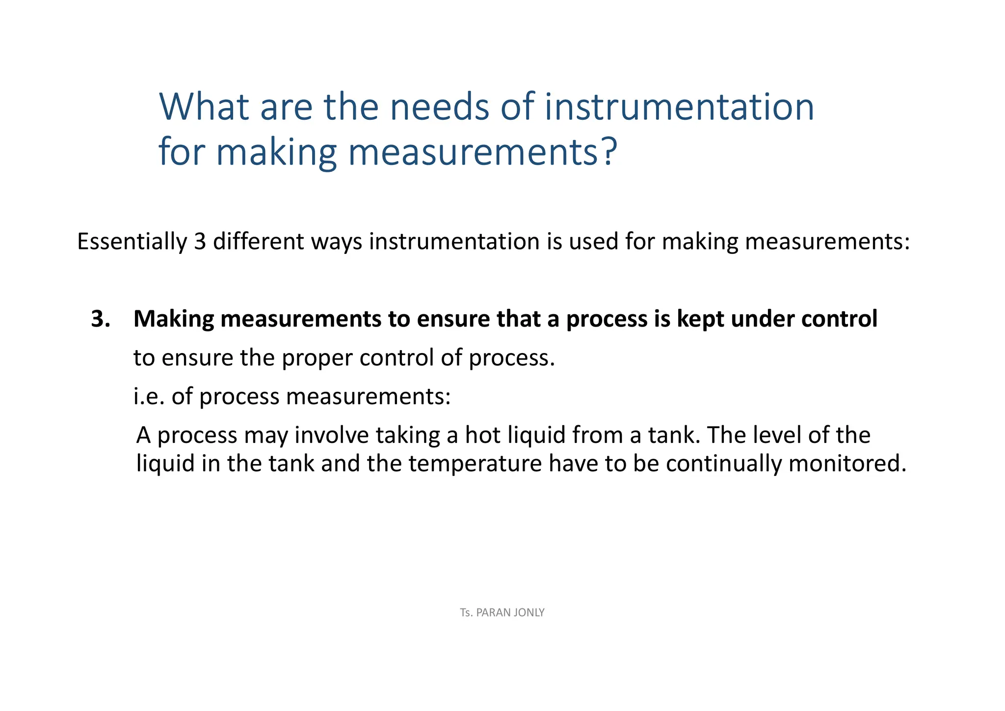What are the needs of instrumentation
for making measurements?
Essentially 3 different ways instrumentation is used for making measurements:
3. Making measurements to ensure that a process is kept under control
to ensure the proper control of process.
i.e. of process measurements:
A process may involve taking a hot liquid from a tank. The level of the
liquid in the tank and the temperature have to be continually monitored.
Ts. PARAN JONLY
 
