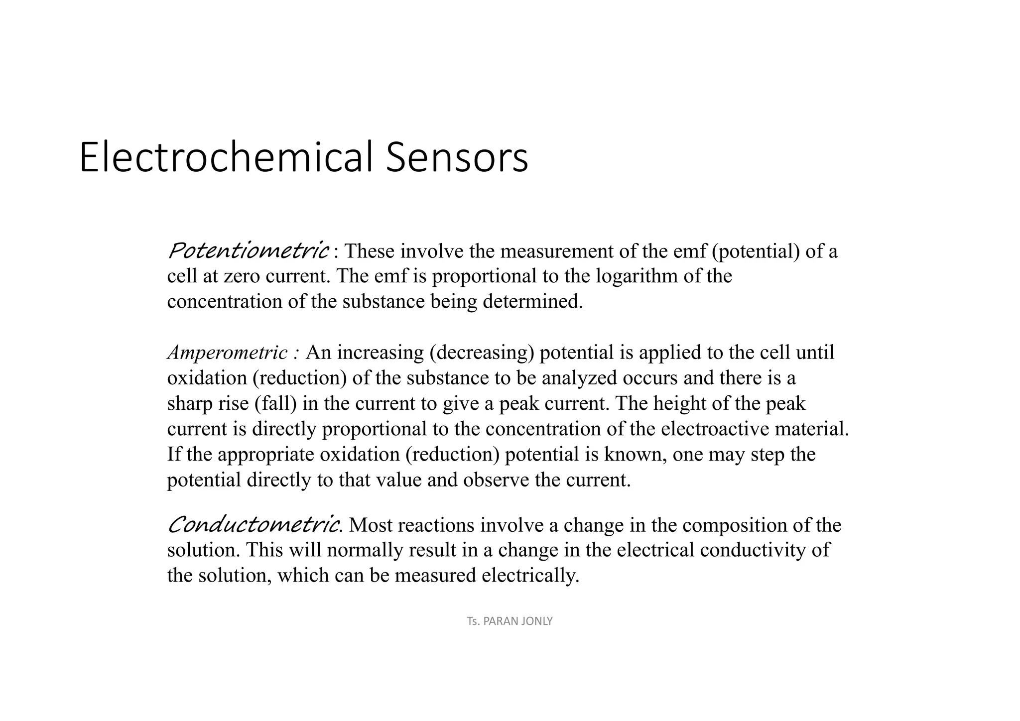 Electrochemical Sensors
Potentiometric : These involve the measurement of the emf (potential) of a
cell at zero current. The emf is proportional to the logarithm of the
concentration of the substance being determined.
Amperometric : An increasing (decreasing) potential is applied to the cell until
oxidation (reduction) of the substance to be analyzed occurs and there is a
sharp rise (fall) in the current to give a peak current. The height of the peak
current is directly proportional to the concentration of the electroactive material.
If the appropriate oxidation (reduction) potential is known, one may step the
potential directly to that value and observe the current.
Conductometric. Most reactions involve a change in the composition of the
solution. This will normally result in a change in the electrical conductivity of
the solution, which can be measured electrically.
Ts. PARAN JONLY
 