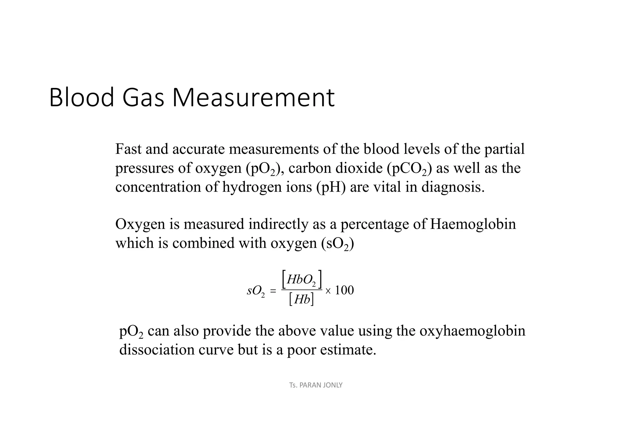 Blood Gas Measurement
Fast and accurate measurements of the blood levels of the partial
pressures of oxygen (pO2), carbon dioxide (pCO2) as well as the
concentration of hydrogen ions (pH) are vital in diagnosis.
Oxygen is measured indirectly as a percentage of Haemoglobin
which is combined with oxygen (sO2)
 
 
sO
HbO
Hb
2
2
100
 
pO2 can also provide the above value using the oxyhaemoglobin
dissociation curve but is a poor estimate.
Ts. PARAN JONLY
 