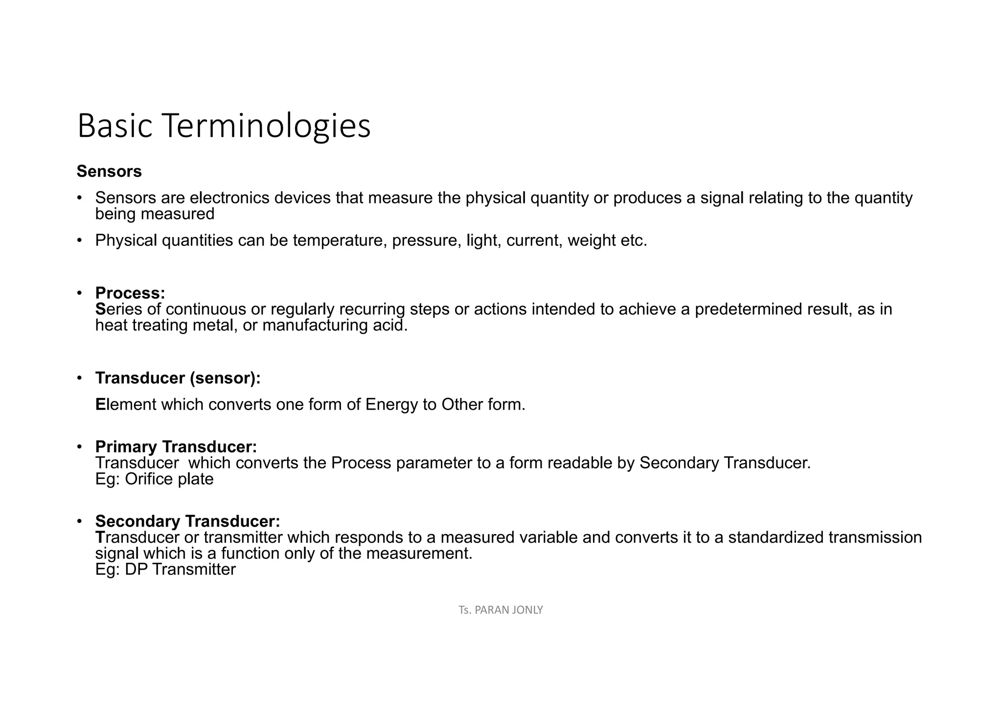 Basic Terminologies
Sensors
• Sensors are electronics devices that measure the physical quantity or produces a signal relating to the quantity
being measured
• Physical quantities can be temperature, pressure, light, current, weight etc.
• Process:
Series of continuous or regularly recurring steps or actions intended to achieve a predetermined result, as in
heat treating metal, or manufacturing acid.
• Transducer (sensor):
Element which converts one form of Energy to Other form.
• Primary Transducer:
Transducer which converts the Process parameter to a form readable by Secondary Transducer.
Eg: Orifice plate
• Secondary Transducer:
Transducer or transmitter which responds to a measured variable and converts it to a standardized transmission
signal which is a function only of the measurement.
Eg: DP Transmitter
Ts. PARAN JONLY
 