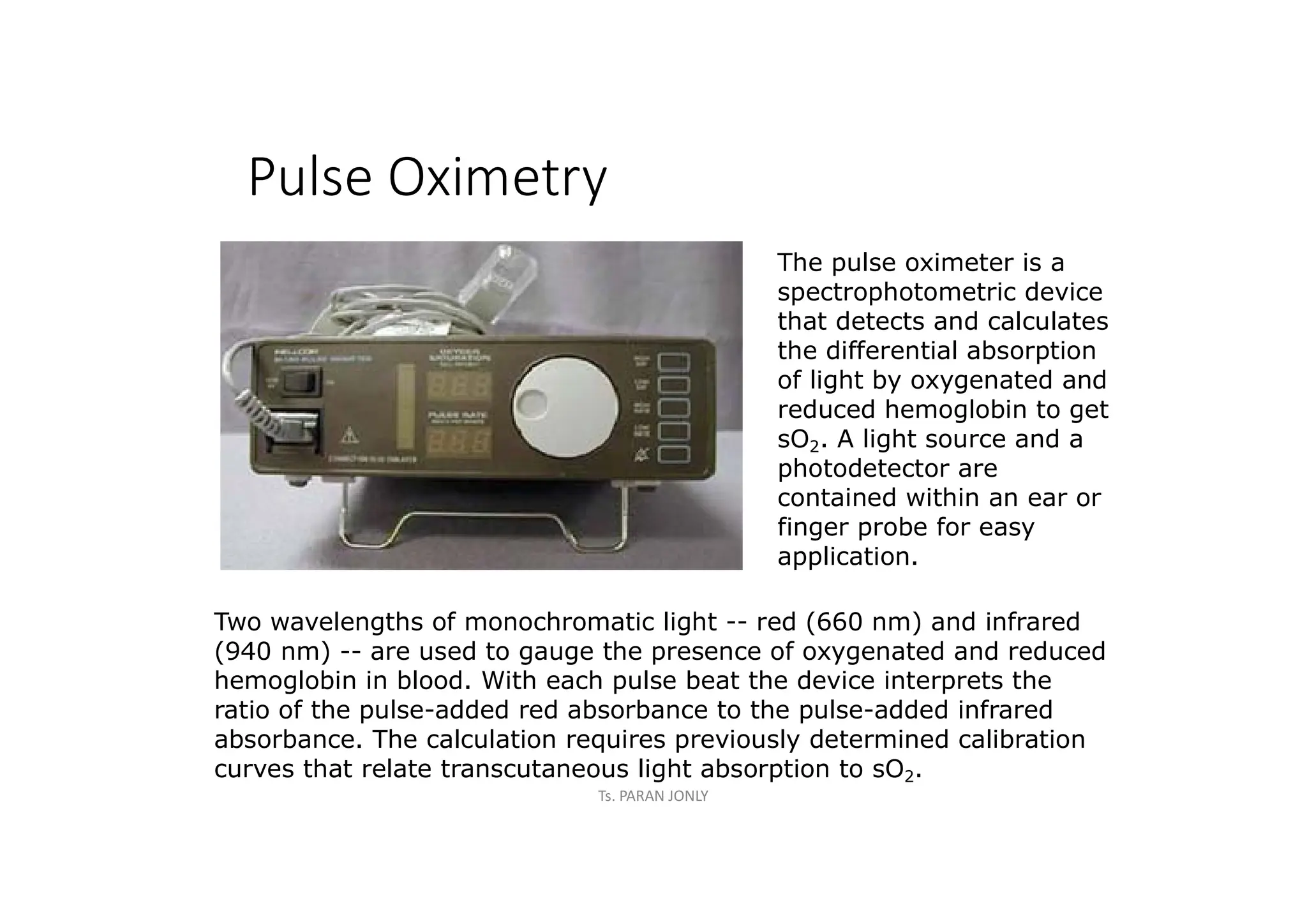 Pulse Oximetry
Two wavelengths of monochromatic light -- red (660 nm) and infrared
(940 nm) -- are used to gauge the presence of oxygenated and reduced
hemoglobin in blood. With each pulse beat the device interprets the
ratio of the pulse-added red absorbance to the pulse-added infrared
absorbance. The calculation requires previously determined calibration
curves that relate transcutaneous light absorption to sO2.
The pulse oximeter is a
spectrophotometric device
that detects and calculates
the differential absorption
of light by oxygenated and
reduced hemoglobin to get
sO2. A light source and a
photodetector are
contained within an ear or
finger probe for easy
application.
Ts. PARAN JONLY
 