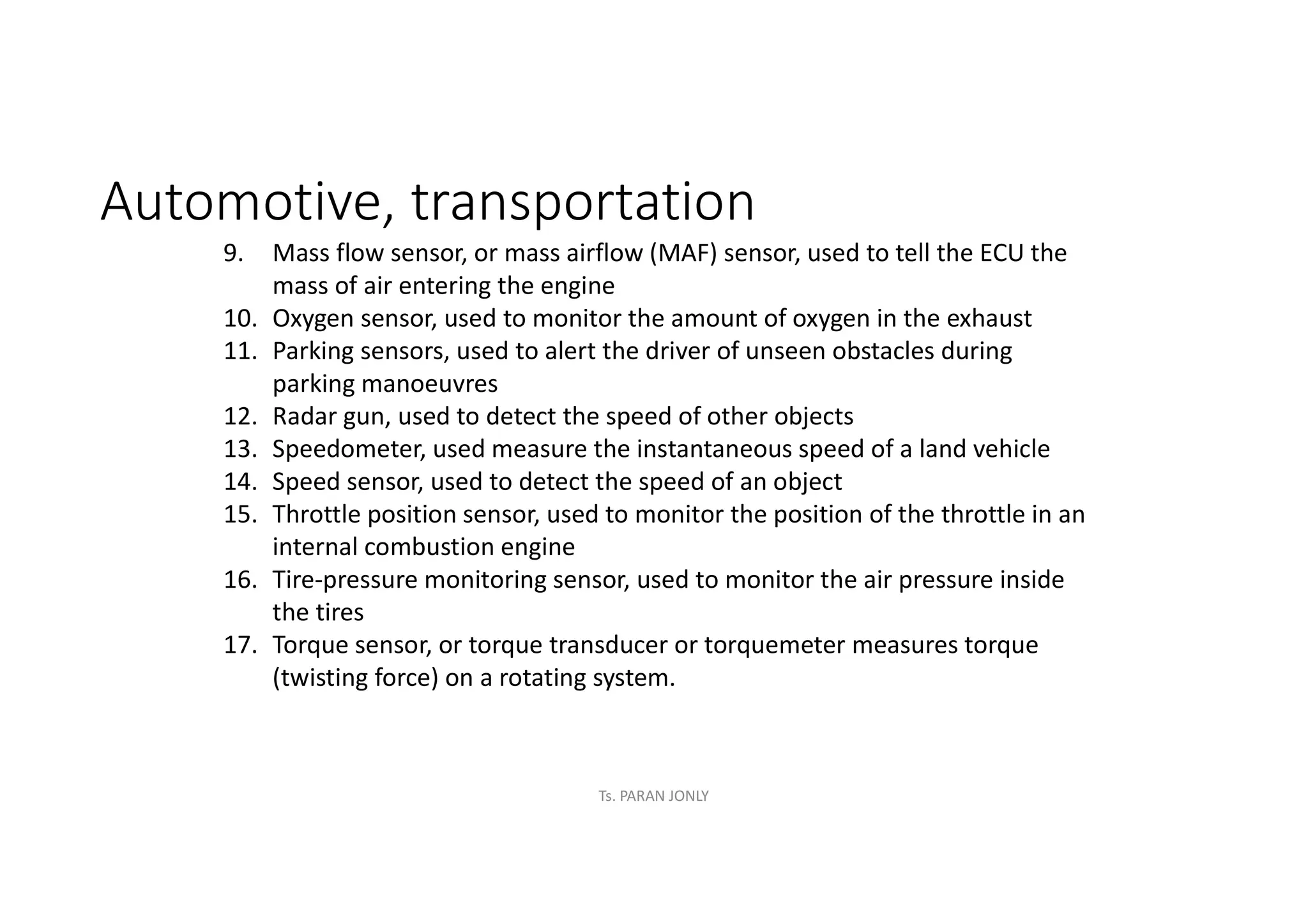 Automotive, transportation
9. Mass flow sensor, or mass airflow (MAF) sensor, used to tell the ECU the
mass of air entering the engine
10. Oxygen sensor, used to monitor the amount of oxygen in the exhaust
11. Parking sensors, used to alert the driver of unseen obstacles during
parking manoeuvres
12. Radar gun, used to detect the speed of other objects
13. Speedometer, used measure the instantaneous speed of a land vehicle
14. Speed sensor, used to detect the speed of an object
15. Throttle position sensor, used to monitor the position of the throttle in an
internal combustion engine
16. Tire-pressure monitoring sensor, used to monitor the air pressure inside
the tires
17. Torque sensor, or torque transducer or torquemeter measures torque
(twisting force) on a rotating system.
Ts. PARAN JONLY
 