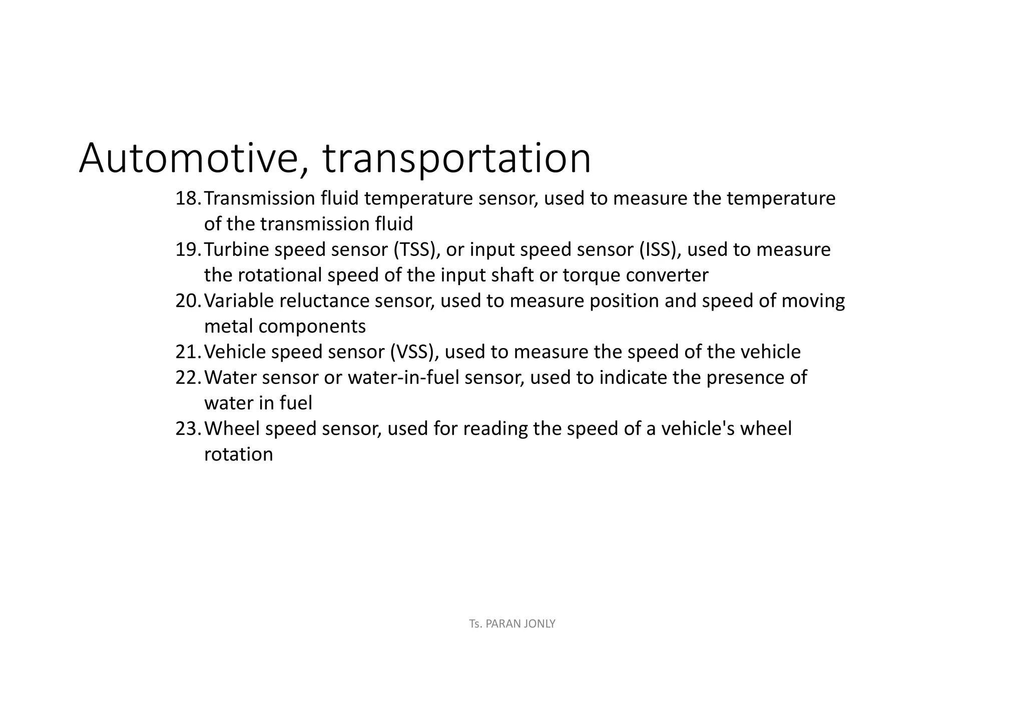 Automotive, transportation
18.Transmission fluid temperature sensor, used to measure the temperature
of the transmission fluid
19.Turbine speed sensor (TSS), or input speed sensor (ISS), used to measure
the rotational speed of the input shaft or torque converter
20.Variable reluctance sensor, used to measure position and speed of moving
metal components
21.Vehicle speed sensor (VSS), used to measure the speed of the vehicle
22.Water sensor or water-in-fuel sensor, used to indicate the presence of
water in fuel
23.Wheel speed sensor, used for reading the speed of a vehicle's wheel
rotation
Ts. PARAN JONLY
 