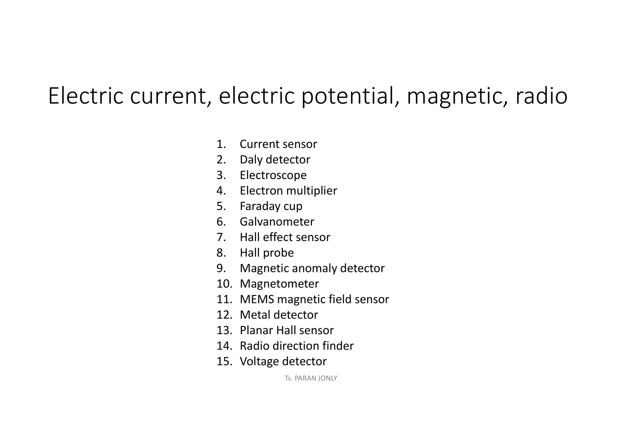 Electric current, electric potential, magnetic, radio
1. Current sensor
2. Daly detector
3. Electroscope
4. Electron multiplier
5. Faraday cup
6. Galvanometer
7. Hall effect sensor
8. Hall probe
9. Magnetic anomaly detector
10. Magnetometer
11. MEMS magnetic field sensor
12. Metal detector
13. Planar Hall sensor
14. Radio direction finder
15. Voltage detector
Ts. PARAN JONLY
 