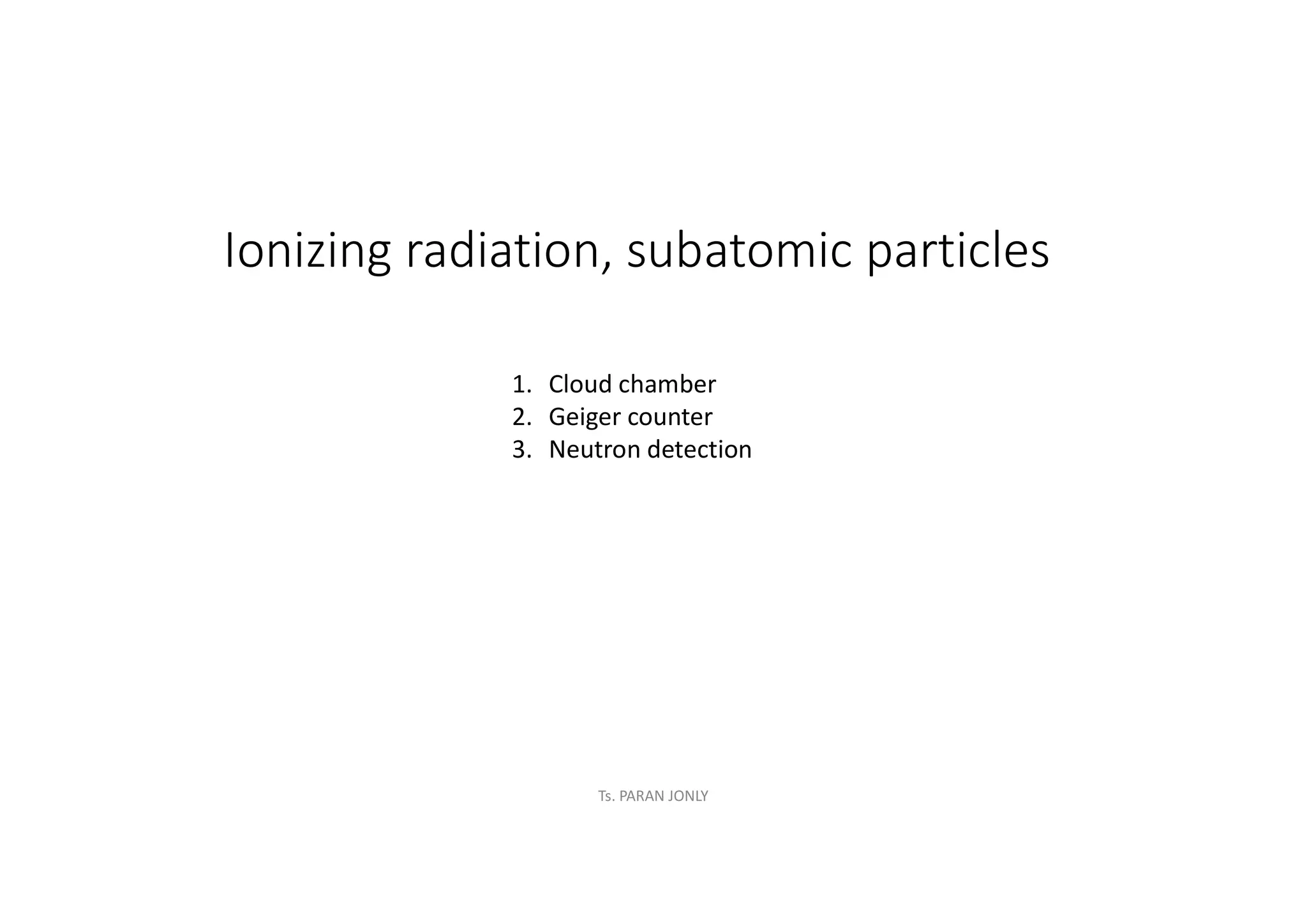 Ionizing radiation, subatomic particles
1. Cloud chamber
2. Geiger counter
3. Neutron detection
Ts. PARAN JONLY
 