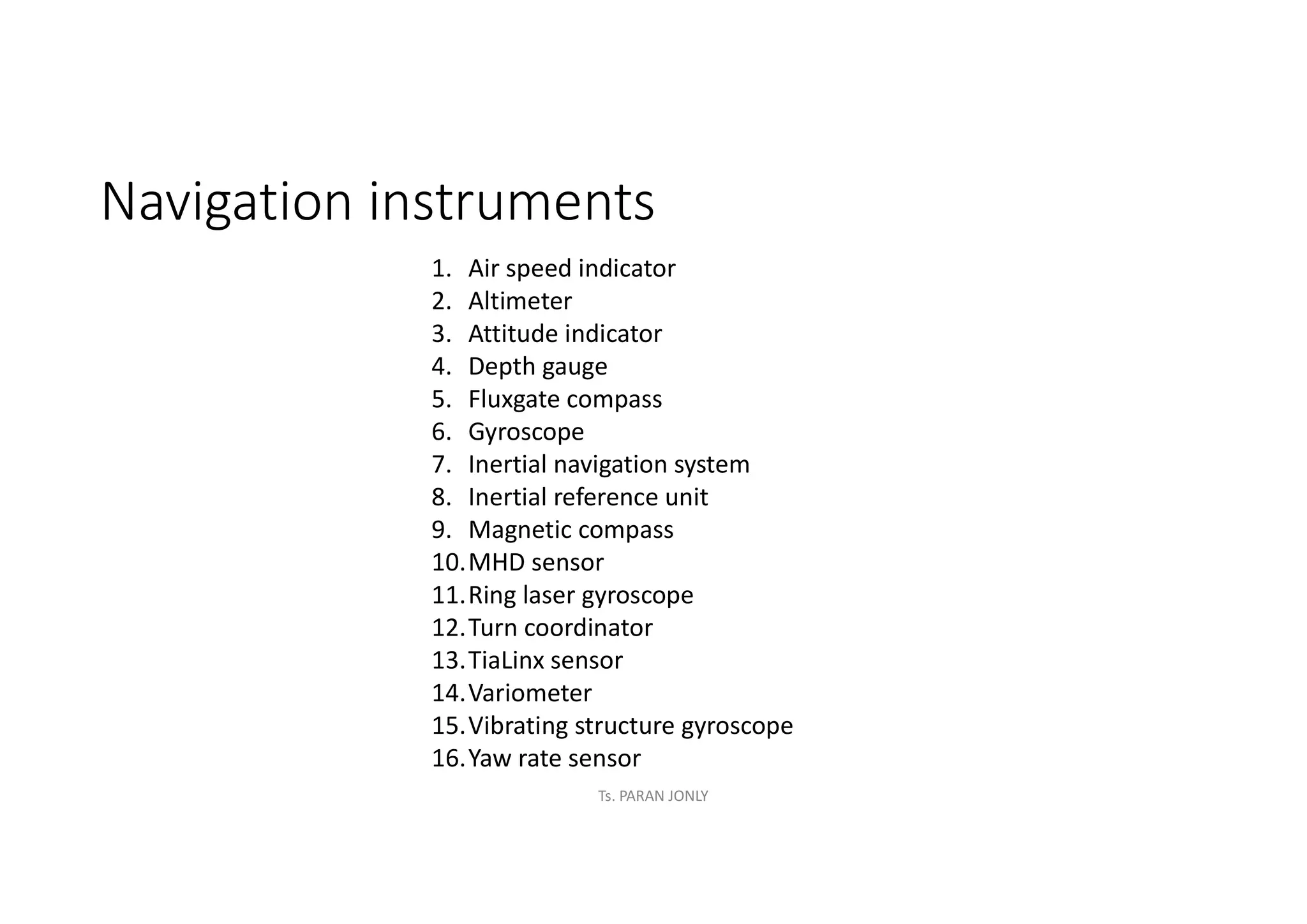 Navigation instruments
1. Air speed indicator
2. Altimeter
3. Attitude indicator
4. Depth gauge
5. Fluxgate compass
6. Gyroscope
7. Inertial navigation system
8. Inertial reference unit
9. Magnetic compass
10.MHD sensor
11.Ring laser gyroscope
12.Turn coordinator
13.TiaLinx sensor
14.Variometer
15.Vibrating structure gyroscope
16.Yaw rate sensor
Ts. PARAN JONLY
 