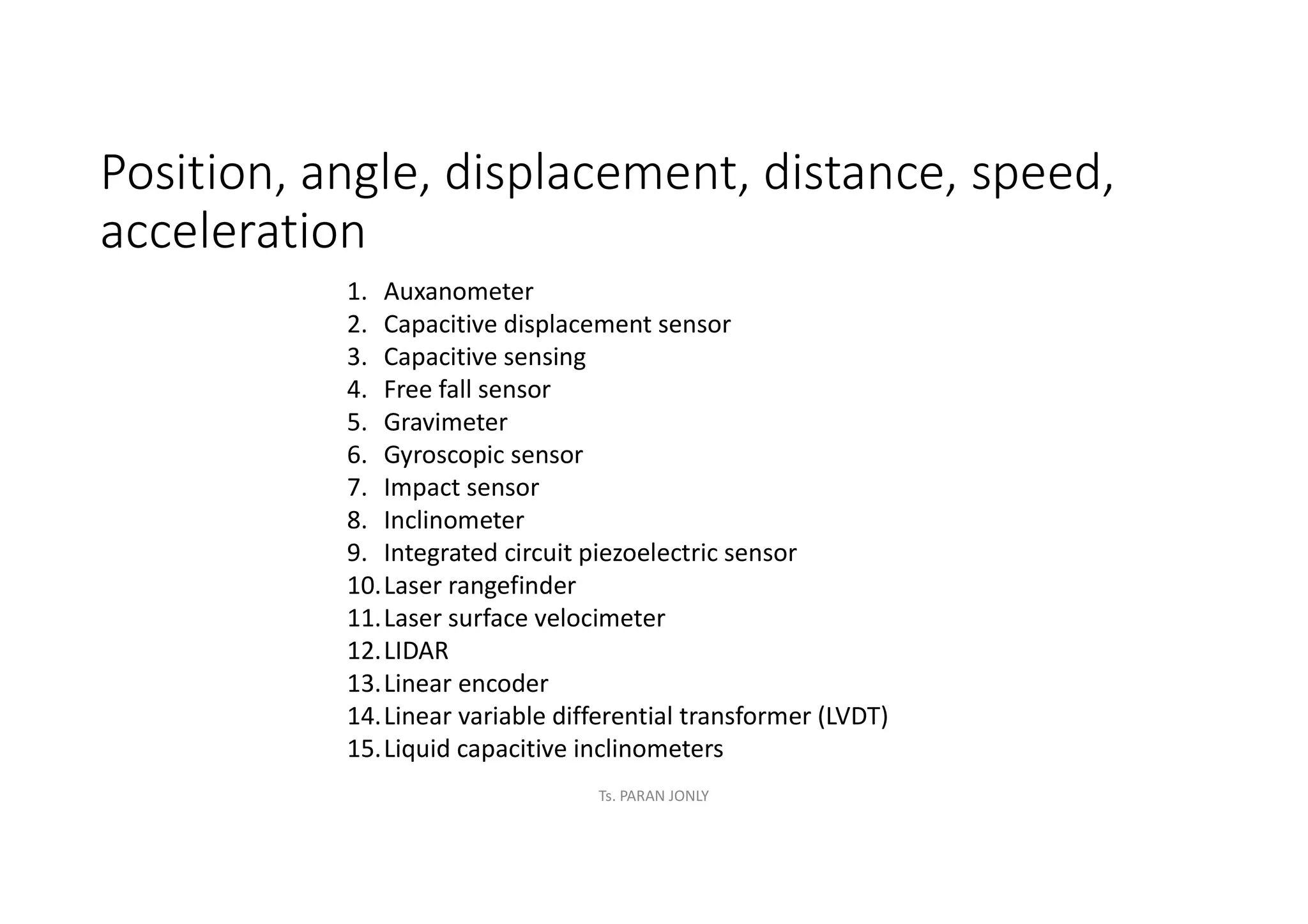 Position, angle, displacement, distance, speed,
acceleration
1. Auxanometer
2. Capacitive displacement sensor
3. Capacitive sensing
4. Free fall sensor
5. Gravimeter
6. Gyroscopic sensor
7. Impact sensor
8. Inclinometer
9. Integrated circuit piezoelectric sensor
10.Laser rangefinder
11.Laser surface velocimeter
12.LIDAR
13.Linear encoder
14.Linear variable differential transformer (LVDT)
15.Liquid capacitive inclinometers
Ts. PARAN JONLY
 