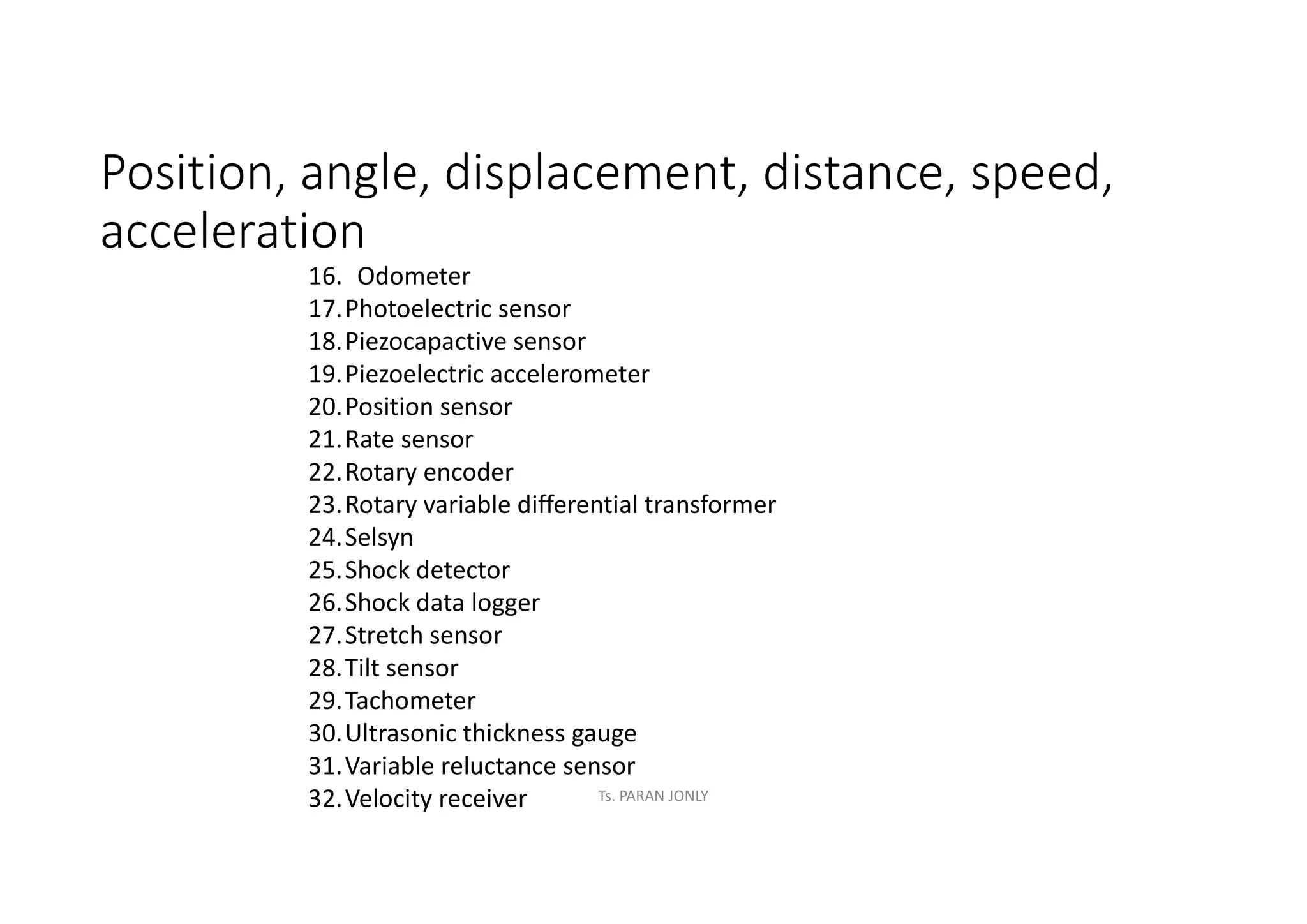 Position, angle, displacement, distance, speed,
acceleration
16. Odometer
17.Photoelectric sensor
18.Piezocapactive sensor
19.Piezoelectric accelerometer
20.Position sensor
21.Rate sensor
22.Rotary encoder
23.Rotary variable differential transformer
24.Selsyn
25.Shock detector
26.Shock data logger
27.Stretch sensor
28.Tilt sensor
29.Tachometer
30.Ultrasonic thickness gauge
31.Variable reluctance sensor
32.Velocity receiver Ts. PARAN JONLY
 