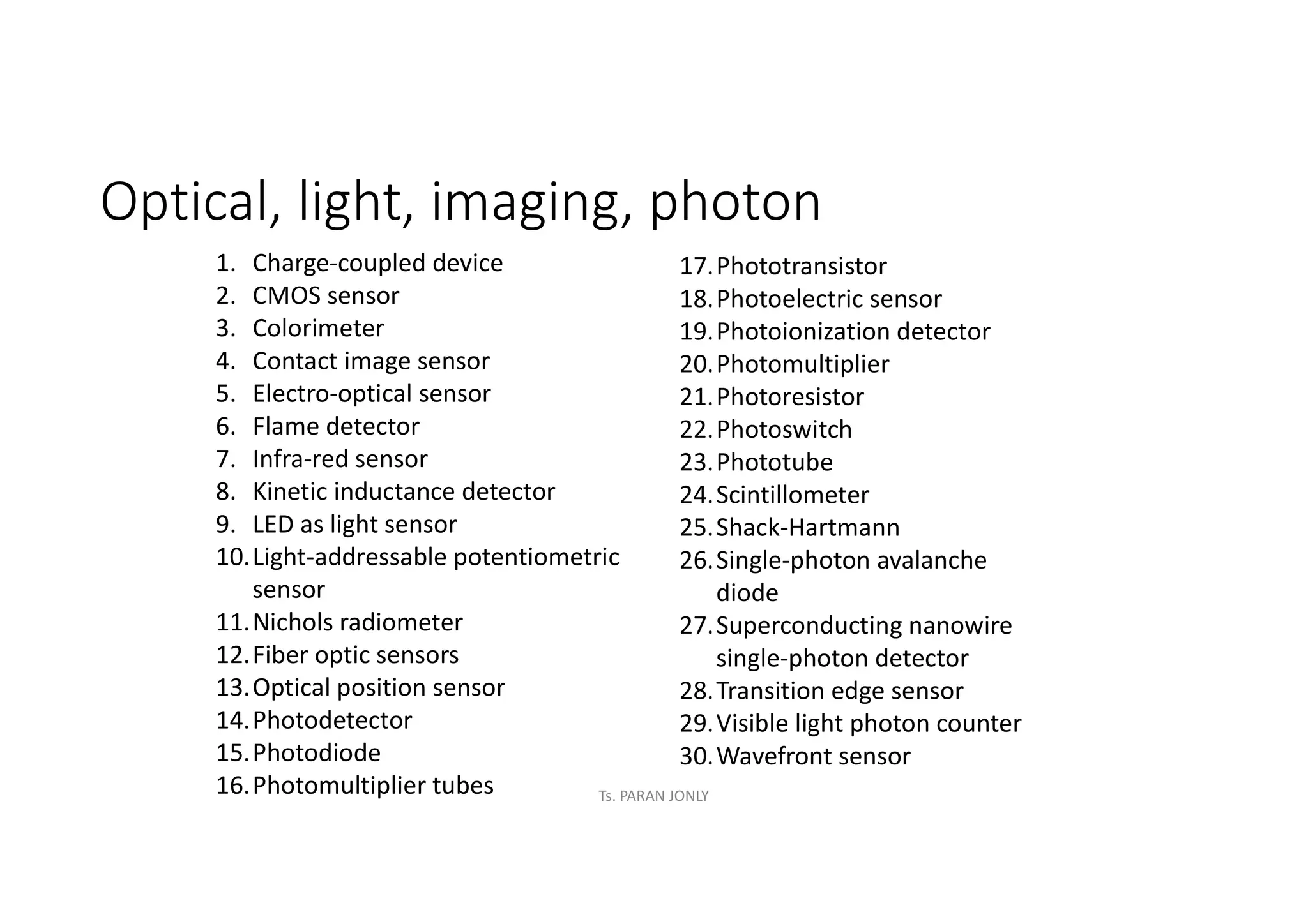 Optical, light, imaging, photon
1. Charge-coupled device
2. CMOS sensor
3. Colorimeter
4. Contact image sensor
5. Electro-optical sensor
6. Flame detector
7. Infra-red sensor
8. Kinetic inductance detector
9. LED as light sensor
10.Light-addressable potentiometric
sensor
11.Nichols radiometer
12.Fiber optic sensors
13.Optical position sensor
14.Photodetector
15.Photodiode
16.Photomultiplier tubes
17.Phototransistor
18.Photoelectric sensor
19.Photoionization detector
20.Photomultiplier
21.Photoresistor
22.Photoswitch
23.Phototube
24.Scintillometer
25.Shack-Hartmann
26.Single-photon avalanche
diode
27.Superconducting nanowire
single-photon detector
28.Transition edge sensor
29.Visible light photon counter
30.Wavefront sensor
Ts. PARAN JONLY
 