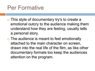 Per Formative
   This style of documentary try's to create a
    emotional outcry to the audience making them
    understand how they are feeling, usually tells
    a personal story.
   The audience is meant to feel emotionally
    attached to the main character on screen,
    drawn into the real life of the film, as like other
    documentary formats too keep the audiences
    attention on the program.
 