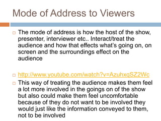 Mode of Address to Viewers
   The mode of address is how the host of the show,
    presenter, interviewer etc.. Interact/treat the
    audience and how that effects what’s going on, on
    screen and the surroundings effect on the
    audience

   http://www.youtube.com/watch?v=AzuhxqSZ2Wc
   This way of treating the audience makes them feel
    a lot more involved in the goings on of the show
    but also could make them feel uncomfortable
    because of they do not want to be involved they
    would just like the information conveyed to them,
    not to be involved
 