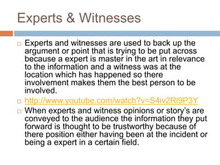 Experts & Witnesses
   Experts and witnesses are used to back up the
    argument or point that is trying to be put across
    because a expert is master in the art in relevance
    to the information and a witness was at the
    location which has happened so there
    involvement makes them the best person to be
    involved.
   http://www.youtube.com/watch?v=S4iv2Rl9P3Y
   When experts and witness opinions or story’s are
    conveyed to the audience the information they put
    forward is thought to be trustworthy because of
    there position either having been at the incident or
    being a expert in a certain field.
 
