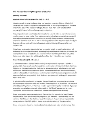 Unit 303 Social Networking Management for a Business
Learning Outcome 2
Gouping People in Social Networking Tools (2.1, 2.2)
Grouping people in social media can allow you to achieve a number of things effectively. It
allows you you carry out targeted marketing a lot easier as you are grouping up your followers
into smaller groups that are easier to target. You can much more easily target a certain
demographic in your followers if you group them together.
Grouping customers in social media also makes it a lot easier to listen to and influence certain
smaller groups on social media. If you are concentrating primarily on one smaller group, you'll
have a greater chance of success to appeal to all of those individuals if they have a common
interest or identifier. You'll also be able to monitor patterns in what they have to say about your
business or brand which will in turn allow you to act on critisism and focus on what your
audience like.
Using brand ambassadors is a potential way of grouping people on social media as they will
often have a certain type of following, a certain group of people with something in common. For
example followers of ex footballer Alan Shearer will more than likely be football fans, while
followers of Actor Rupert Gint will likely be fans of the Harry Potter films and franchise.
Brand Ambassadors (2.3, 2.4, 2.5, 2.6)
A brand ambassador is a person who is hired by an organisation to represent a brand in a
positive light. These people are often celebrities or otherwise well known individuals that have a
following of their own to advertise the brand to, with an increase of sales being the end goal.
Brands with the most iconic celebrities as their brand ambassadors will thrive on social media,
as they will spread their brand across a whole new network of individuals using social media. An
example of a Brand Ambassador is David Beckham, who is currently working with Jaguar to sell
their cars in China.
It is important for organisations to evaluate the need for a brand ambassador as a celebrity
could potentially boost their brand and increase sales of a product by multitudes. The individual
should be carefully chosen, as they must have the appropriate image for your brand. If you were
promoting a new itallian restaurant, itallian celebrity chef Gino D'acampo may be a more
appropriate ambassador than someone like chinese celebrity chef Chine-He Huang.
Brand ambassadors are recognisable due to the way that they promote the brand they are
responsible for. They will do everything they can to give the brand a positive image and will
convince their followers that the brand is worth investing in. They are almost impossible to
recognise due to their high celebrity status, some even being icons of their generation.
Brand ambassadors should be monitored closely by a business in order to both manage them
 