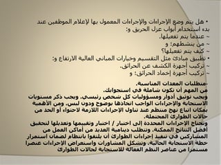 •‫عند‬ ‫الماظفين‬ ‫إلعالم‬ ‫بها‬ ‫المعمال‬ ‫واإلجراءات‬ ‫اإلجراءات‬ ‫وضع‬ ‫یتم‬ ‫هل‬
‫و‬ ‫الحریق‬ ‫عزل‬ ‫أبااب‬ ‫استخدام‬ ‫بدء‬:
‫تفعيلها‬ ‫يتم‬ ‫عندما‬.
‫و‬ ‫ينشطهم؛‬ ‫من‬
‫تفعيلها؟‬ ‫يتم‬ ‫كيف‬
•‫االرتفا‬ ‫العالية‬ ‫المباوني‬ ‫وخيارات‬ ‫التقسيم‬ ‫مثل‬ ‫مبادئ‬ ‫تطبيق‬‫و‬:
‫الحرائق‬ ‫عن‬ ‫الكشف‬ ‫أجهزة‬ ‫تركيب‬.
‫و‬ ‫الحرائق؛‬ ‫إخماد‬ ‫أجهزة‬ ‫تركيب‬
-‫متطلبات‬‫المناسبة‬ ‫المعدات‬.
‫من‬‫استجوابك‬ ‫في‬ ‫شاملة‬ ‫تكون‬ ‫أن‬ ‫المهم‬.
‫رئيسي‬ ‫شخص‬ ‫كل‬ ‫ومسؤوليات‬ ‫أدوار‬ ‫توثيق‬ ‫ويجب‬.‫مستوي‬ ‫ذكر‬ ‫ويجب‬‫ات‬
‫لبس‬ ‫ودون‬ ‫بوضوح‬ ‫اتخاذها‬ ‫الواجب‬ ‫واإلجراءات‬ ‫االستجابة‬.‫األهمية‬ ‫ومن‬
‫من‬ ‫الحد‬ ‫أو‬ ‫الحتواء‬ ‫الالزمة‬ ‫اإلجراءات‬ ‫تناول‬ ‫عند‬ ‫منتظم‬ ‫نهج‬ ‫اتباع‬ ‫بمكان‬
‫المحتملة‬ ‫الطوارئ‬ ‫حاالت‬.
‫اختبار‬ ‫إلى‬ ‫المحددة‬ ‫اإلجراءات‬ ‫وتحتاج‬/‫لتح‬ ‫وتعديلها‬ ‫وتقييمها‬ ‫اختبار‬‫قيق‬
‫الممكنة‬ ‫النتائج‬ ‫أفضل‬.‫من‬ ‫العمل‬ ‫أماكن‬ ‫من‬ ‫العديد‬ ‫دينامية‬ ‫وتتطلب‬
‫اس‬ ‫لضمان‬ ‫بانتظام‬ ‫يلتقوا‬ ‫أن‬ ‫الطوارئ‬ ‫إجراءات‬ ‫تنفيذ‬ ‫في‬ ‫المشاركين‬‫تمرار‬
‫الحالية‬ ‫االستجابة‬ ‫خطة‬.‫عنص‬ ‫اإلجراءات‬ ‫واستعراض‬ ‫المشاورات‬ ‫وتشكل‬‫را‬
‫الطوارئ‬ ‫لحاالت‬ ‫لالستجابة‬ ‫الفعالة‬ ‫النظم‬ ‫عناصر‬ ‫من‬ ‫مستمرا‬
 