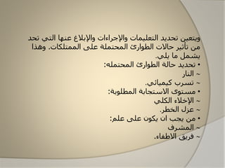 ‫تحديد‬ ‫ويتعين‬‫ال‬‫تعليمات‬‫ت‬ ‫التي‬ ‫عنها‬ ‫واإلبالغ‬ ‫واإلجراءات‬‫حد‬
‫الممتلكات‬ ‫على‬ ‫المحتملة‬ ‫الطاارئ‬ ‫حاالت‬ ‫تأثير‬ ‫من‬.‫وهذا‬
‫يلي‬ ‫ما‬ ‫يشمل‬.
•‫الطاارئ‬ ‫حالة‬ ‫تحديد‬‫الم‬‫حتمله‬:
‫النار‬
‫كيميائي‬ ‫تسرب‬.
•‫المطلابة‬ ‫االستجابة‬ ‫مستاى‬:
‫الكلي‬ ‫اإلخالء‬
‫الخطر‬ ‫عزل‬.
•‫من‬‫ي‬‫علم‬ ‫على‬ ‫يكان‬ ‫ان‬ ‫جب‬:
‫المشرف‬
‫االطفاء‬ ‫فريق‬.
 