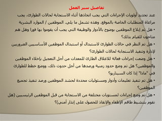 ‫تفاصيل‬‫العمل‬ ‫سير‬
‫يجب‬ ،‫الطاارئ‬ ‫لحاالت‬ ‫االستجابة‬ ‫أثناء‬ ‫اتخاذها‬ ‫يجب‬ ‫التي‬ ‫اإلجراءات‬ ‫أولايات‬ ‫تحديد‬ ‫عند‬
‫بالماقع‬ ‫الخاصة‬ ‫المتطلبات‬ ‫مراعاة‬.‫يلي‬ ‫ما‬ ‫تشمل‬ ‫وهذه‬.‫الماظفين‬/‫البشرية‬ ‫الماارد‬
•‫ه‬ ‫وهل‬ ‫فارا‬ ‫بها‬ ‫یقاماا‬ ‫أن‬ ‫یجب‬ ‫التي‬ ‫والاظيفة‬ ‫باألدوار‬ ‫باضاح‬ ‫الماظفين‬ ‫إبالغ‬ ‫تم‬ ‫هل‬‫م‬
‫بذلك؟‬ ‫للقيام‬ ‫متاحان‬
•‫الضرو‬ ‫األساسيين‬ ‫الماظفين‬ ‫استبدال‬ ‫أو‬ ‫الستبدال‬ ‫الطاارئ‬ ‫حاالت‬ ‫في‬ ‫النظر‬ ‫تم‬ ‫هل‬‫ریين‬
‫الطاارئ؟‬ ‫لحاالت‬ ‫االستجابة‬ ‫وتنفيذ‬ ‫إلدارة‬
•‫فعالة‬ ‫إجراءات‬ ‫وضعت‬ ‫هل‬‫لالغالق‬‫التعجيل‬ ‫أجل‬ ‫من‬ ‫للمعدات‬ ‫الطارئ‬‫بإخال‬‫ء‬‫الماظفين‬
‫للطاارئ‬ ‫خطط‬ ‫ووضع‬ ،‫ذلك‬ ‫حدوث‬ ‫أجل‬ ‫من‬ ‫ورصدها‬ ‫زمنية‬ ‫حدود‬ ‫وضع‬ ‫تم‬ ‫هل‬ ‫والماظفين؟‬
‫في‬"‫ماذا‬"‫السيناريا؟‬ ‫كان‬ ‫إذا‬
•‫تج‬ ‫تنفيذ‬ ‫ورصد‬ ‫الماظفين‬ ‫لحشد‬ ‫محددة‬ ‫ومسئاليات‬ ‫وأدوار‬ ‫تعليمات‬ ‫تنفيذ‬ ‫تم‬ ‫هل‬‫ميع‬
‫الماظفين؟‬
•‫الرئيسي‬ ‫الماظفين‬ ‫قبل‬ ‫من‬ ‫االستجابة‬ ‫من‬ ‫مختلفة‬ ‫لمستایات‬ ‫إجراءات‬ ‫وضع‬ ‫تم‬ ‫هل‬‫ين‬(‫هل‬
‫أمني‬ ‫إونذار‬ ‫علی‬ ‫للحصال‬ ‫واإلونقاذ‬ ‫اإلطفاء‬ ‫طاقم‬ ‫بتنشيط‬ ‫ونقام‬)‫؟‬
 