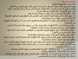 ‫حالة‬ ‫دراسة‬2
‫األولية‬ ‫االستجابة‬ ‫خيارات‬ ‫حدد‬
‫األخطار‬ ‫عن‬ ‫أوضح‬ ‫صارة‬ ‫اآلن‬ ‫الفريق‬ ‫لدى‬ ‫أصبح‬ ،‫التشاور‬ ‫عملية‬ ‫خالل‬ ‫من‬ ‫العمل‬ ‫وبعد‬
‫للصناعات‬ ‫زاردام‬ ‫شركة‬ ‫في‬ ‫محتملة‬ ‫طاارئ‬ ‫حالة‬ ‫إلحداث‬ ‫تحدث‬ ‫قد‬ ‫التي‬ ‫واألوضا‬.‫وكان‬
‫محددة‬ ‫محتملة‬ ‫طاارئ‬ ‫حالة‬ ‫الكيميائي‬ ‫االونسكاب‬.
‫هي‬ ‫مناسبة‬ ‫استجابة‬ ‫تأطير‬ ‫عند‬ ‫طرحت‬ ‫التي‬ ‫األسئلة‬ ‫وكاونت‬:
•‫المحي‬ ‫المناطق‬ ‫وفي‬ ‫الماقع‬ ‫في‬ ‫العاملين‬ ‫على‬ ‫الخطرة‬ ‫المااد‬ ‫هذه‬ ‫تأثير‬ ‫إمكاونية‬ ‫هي‬ ‫ما‬‫طة‬
‫هذا‬ ‫باضاح‬ ‫ترسم‬ ‫ساف‬ ‫مسس‬ ‫و‬ ‫األخرى؟‬.
•‫يتم‬ ‫كيف‬‫إخ‬‫ال‬‫ءهم‬‫ل‬ ‫إليه‬ ‫يسافروا‬ ‫أن‬ ‫يجب‬ ‫الذي‬ ‫الطريق‬ ‫ها‬ ‫وما‬ ‫يذهباا‬ ‫أن‬ ‫ينبغي‬ ‫وأين‬‫لاصال‬
‫السالمة؟‬ ‫إلى‬
•‫يتم‬ ‫كيف‬‫االبالغ‬‫بذلك‬ ‫سيقام‬ ‫من‬ ‫وخارجيا؟‬ ‫داخليا‬ ‫الطاارئ‬ ‫حالة‬ ‫عن‬(‫مشرف‬)‫هي‬ ‫ما‬ ‫؟‬
‫استخدامها‬ ‫سيتم‬ ‫التي‬ ‫الطريقة‬:‫اللفظي؟‬ ،‫اإلونذار‬ ‫صفارات‬
•‫هل‬ ‫بأمان؟‬ ‫بذلك‬ ‫للقيام‬ ‫الماظفين‬ ‫من‬ ‫والخروج‬ ‫للاصال‬ ‫الماقع‬ ‫على‬ ‫االونقباضات‬ ‫هي‬ ‫ما‬
‫األبااب؟‬ ‫من‬ ‫لمزيد‬ ‫حاجة‬ ‫هناك‬
•‫واإلونتاجية؟‬ ‫بالممتلكات‬ ‫يلحق‬ ‫الذي‬ ‫الضرر‬ ‫معالجة‬ ‫يمكن‬ ‫كيف‬
•‫ه‬ ‫ما‬ ‫البيئي؟‬ ‫التأثير‬ ‫لحماية‬ ‫هذه‬ ‫الطاارئ‬ ‫حالة‬ ‫احتااء‬ ‫على‬ ‫بالقدرة‬ ‫مجهز‬ ‫العمل‬ ‫مكان‬ ‫هل‬‫ا‬
‫مطلاب‬(‫كيميائي‬ ‫محايد‬ ‫هزمات؛‬ ‫تجميع؛‬)‫؟‬
•‫اإلجاب‬ ‫وتافر‬ ‫القضايا؟‬ ‫هذه‬ ‫كل‬ ‫على‬ ‫للسيطرة‬ ‫الهرمي‬ ‫التسلسل‬ ‫تطبيق‬ ‫يمكن‬ ‫كيف‬‫على‬ ‫ات‬
‫لحدوث‬ ‫الطاارئ‬ ‫لحاالت‬ ‫االستجابة‬ ‫من‬ ‫مناسب‬ ‫مستاى‬ ‫لتحديد‬ ‫معلامات‬ ‫األسئلة‬ ‫هذه‬
‫محتمل‬ ‫كيميائي‬ ‫تسرب‬.
‫الرئيسية‬ ‫النقطة‬1‫يتبعان‬ ‫والمتخصصين‬ ‫الخارجية‬ ‫الاكاالت‬ ‫أن‬ ‫تذكر‬‫المعايير‬‫ومدوونات‬
‫وبالتالي‬ ‫التاجيهية؛‬ ‫والمالحظات‬ ‫الممارسات‬
‫كنت‬ ‫إذا‬‫تستخدم‬‫الممارسات‬ ‫هذه‬‫و‬‫ت‬‫فهم‬‫هم‬،‫على‬‫تكان‬ ‫ساف‬ ‫األرجح‬‫قادر‬‫التااصل‬ ‫على‬
‫والمتخصصين‬ ‫الخارجية‬ ‫الاكاالت‬ ‫مع‬ ‫فعال‬ ‫بشكل‬.
 