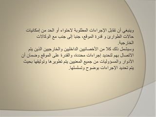 ‫إمكان‬ ‫من‬ ‫الحد‬ ‫أو‬ ‫الحتواء‬ ‫المطلوبة‬ ‫اإلجراءات‬ ‫تقابل‬ ‫أن‬ ‫وينبغي‬‫يات‬
‫الطوارئ‬ ‫حاالت‬‫و‬‫الوكاالت‬ ‫مع‬ ‫جنب‬ ‫إلى‬ ‫جنبا‬ ،‫الموقع‬ ‫قدرة‬
‫الخارجية‬.
‫الذي‬ ‫والخارجيين‬ ‫الداخليين‬ ‫األخصائيين‬ ‫من‬ ‫كال‬ ‫ذلك‬ ‫وسيشمل‬‫يتم‬ ‫ن‬
‫وضمان‬ ‫الموقع‬ ‫على‬ ‫والقدرة‬ ،‫محددة‬ ‫إجراءات‬ ‫لتحديد‬ ‫بهم‬ ‫االتصال‬‫أن‬
‫وتوثي‬ ‫تطويرها‬ ‫يتم‬ ‫المعنيين‬ ‫جميع‬ ‫من‬ ‫والمسؤوليات‬ ‫األدوار‬‫بحيث‬ ‫قها‬
‫وتسلسلها‬ ‫بوضوح‬ ‫اإلجراءات‬ ‫تحديد‬ ‫يتم‬.
 