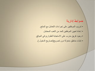 ‫إدارية‬ ‫ضوابط‬
•‫المنتج‬ ‫مع‬ ‫التعامل‬ ‫إجراءات‬ ‫على‬ ‫الموظفين‬ ‫تدريب‬.
•‫المحتمل‬ ‫التعب‬ ‫من‬ ‫للحد‬ ‫الموظفين‬ ‫تعيين‬ ‫إعادة‬.
•‫الموقع‬ ‫في‬ ‫للطوارئ‬ ‫االستجابة‬ ‫على‬ ‫مدرب‬ ‫فريق‬ ‫وجود‬.
•‫تصريح‬ ‫دون‬ ‫منعزلة‬ ‫مناطق‬ ‫إنشاء‬(‫الدخول‬ ‫تصاريح‬).
 