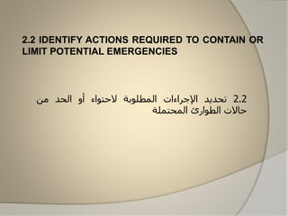 2.2 IDENTIFY ACTIONS REQUIRED TO CONTAIN OR
LIMIT POTENTIAL EMERGENCIES
2.2‫تحديد‬‫اإلجراءات‬‫المطلابة‬‫الحتااء‬‫أو‬‫الحد‬‫من‬
‫حاالت‬‫الطاارئ‬‫المحتملة‬
 