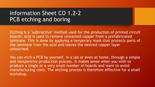 Information Sheet CO 1.2-2
PCB etching and boring
Etching is a "subtractive" method used for the production of printed circuit
boards: acid is used to remove unwanted copper from a prefabricated
laminate. This is done by applying a temporary mask that protects parts of
the laminate from the acid and leaves the desired copper layer
untouched.
You can etch a PCB by yourself, in a lab or even at home, through a simple
and inexpensive production process. It makes sense when you wish to
produce a single or a very small number of boards and want to avoid
manufacturing costs. The etching process is therefore effective for a small
workshop.
 