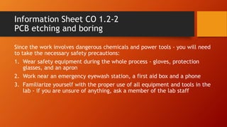 Information Sheet CO 1.2-2
PCB etching and boring
Since the work involves dangerous chemicals and power tools - you will need
to take the necessary safety precautions:
1. Wear safety equipment during the whole process - gloves, protection
glasses, and an apron
2. Work near an emergency eyewash station, a first aid box and a phone
3. Familiarize yourself with the proper use of all equipment and tools in the
lab - if you are unsure of anything, ask a member of the lab staff
 