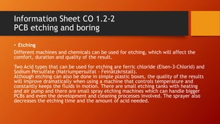 Information Sheet CO 1.2-2
PCB etching and boring
• Etching
Different machines and chemicals can be used for etching, which will affect the
comfort, duration and quality of the result.
Two Acid types that can be used for etching are ferric chloride (Eisen-3-Chlorid) and
Sodium Persulfate (Natriumpersulfat - Feinätzkristall).
Although etching can also be done in simple plastic boxes, the quality of the results
will improve dramatically when using a machine that controls temperature and
constantly keeps the fluids in motion. There are small etching tanks with heating
and air pump and there are small spray etching machines which can handle bigger
PCBs and even the development and cleaning processes involved. The sprayer also
decreases the etching time and the amount of acid needed.
 