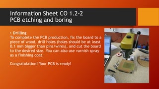 Information Sheet CO 1.2-2
PCB etching and boring
• Drilling
To complete the PCB production, fix the board to a
piece of wood, drill holes (holes should be at least
0.1 mm bigger than pins/wires), and cut the board
to the desired size. You can also use varnish spray
as a finishing coat.
Congratulation! Your PCB is ready!
 