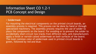 Information Sheet CO 1.2-1
PCB Concept and Design
• Soldermask
For mounting the electrical components on the printed circuit boards, an
assembly process is required. This process can be done by hand or through
specialized machinery. The assembly process requires the use of solder to
place the components on the board. For avoiding or to prevent the solder to
accidentally short-circuit two tracks from different nets, pcb manufacturers
apply a finish or varnish called soldermask on both surfaces of the board.
The most common color of soldermask used in printed circuit boards is
green, followed by red and blue.
 