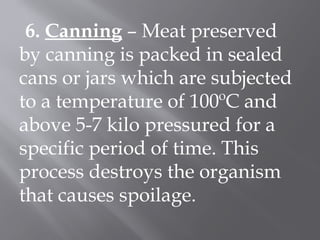 6. Canning – Meat preserved
by canning is packed in sealed
cans or jars which are subjected
to a temperature of 100ºC and
above 5-7 kilo pressured for a
specific period of time. This
process destroys the organism
that causes spoilage.
 