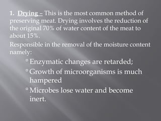 1. Drying – This is the most common method of
preserving meat. Drying involves the reduction of
the original 70% of water content of the meat to
about 15%.
Responsible in the removal of the moisture content
namely:
 Enzymatic changes are retarded;
 Growth of microorganisms is much
hampered
 Microbes lose water and become
inert.
 