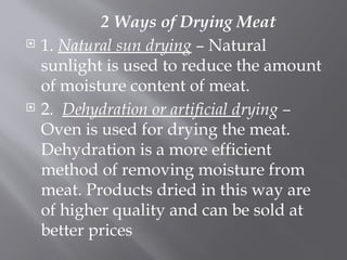 2 Ways of Drying Meat
 1. Natural sun drying – Natural
sunlight is used to reduce the amount
of moisture content of meat.
 2. Dehydration or artificial drying –
Oven is used for drying the meat.
Dehydration is a more efficient
method of removing moisture from
meat. Products dried in this way are
of higher quality and can be sold at
better prices
 
