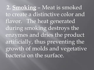 2. Smoking – Meat is smoked
to create a distinctive color and
flavor. The heat generated
during smoking destroys the
enzymes and dries the product
artificially, thus preventing the
growth of molds and vegetative
bacteria on the surface.
 