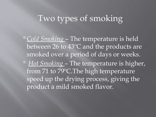 Two types of smoking
 Cold Smoking – The temperature is held
between 26 to 43ºC and the products are
smoked over a period of days or weeks.
 Hot Smoking – The temperature is higher,
from 71 to 79ºC.The high temperature
speed up the drying process, giving the
product a mild smoked flavor.
 