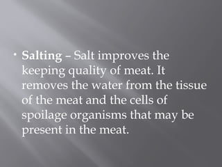 • Salting – Salt improves the
keeping quality of meat. It
removes the water from the tissue
of the meat and the cells of
spoilage organisms that may be
present in the meat.
 