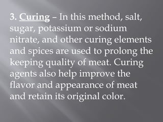 3. Curing – In this method, salt,
sugar, potassium or sodium
nitrate, and other curing elements
and spices are used to prolong the
keeping quality of meat. Curing
agents also help improve the
flavor and appearance of meat
and retain its original color.
 
