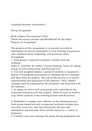 Learning Outcome Assessment I
Group Assignment
Book Chapter Presentations (10%)
Check the course calendar and Blackboard for due dates
Purpose of Assignment
The purpose of this assignment is to provide you with an
opportunity to actively participate in your learning and practice
your communication, leadership, and teamwork skills.
Assignment
1. Each group is required to present a chapter from the
textbook:
Elder, L. and Paul, R. (2002). Critical thinking: Tools for taking
charge of your professional and Personal Life.
2. For each assigned chapter, a group of students is required to
deliver a PowerPoint presentation to illustrate the key concepts
and ideas from the chapter. The aim of the activity is to ensure
understanding and discussion in the audience. Thus, chapter
concepts must be explained by the presenters and discussed with
the audience.
3. In taking an active role, your group will essentially be the
classroom instructors for that chapter. Think of ways to involve
your fellow students in the learning process and discussion.
4. Remember to engage your audience in the learning process.
Each group should not only incorporate textbook concepts into
activities, exercises, and class discussion, but also add
information and materials from outside sources (i.e. videos or
handouts).
5. Conflicts may arise amongst the group during preparation for
 