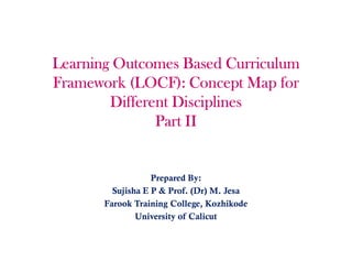 Learning Outcomes Based Curriculum
Framework (LOCF): Concept Map for
Different Disciplines
Part II
Prepared By:
Sujisha E P & Prof. (Dr) M. Jesa
Farook Training College, Kozhikode
University of Calicut
 