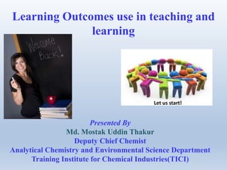 Learning Outcomes use in teaching and
learning
Presented By
Md. Mostak Uddin Thakur
Deputy Chief Chemist
Analytical Chemistry and Environmental Science Department
Training Institute for Chemical Industries(TICI)
Let us start!
 