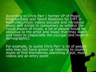 According to Chris Parr ( former VP of Music
Programming and Talent Relations for CMT in
Nashville),music videos educate and introduce
music and artists to consumers as without the
visual aspect of music, a lot of people would be
oblivious to the artist and music that they watch
and listen to (especially the younger and modern
demographic).

For example, to quote Chris Parr ‘a lot of people
who may not have grown up listening to country
music or find themselves searching it out, music
videos are an entry point’.
 