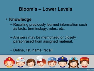 Bloom’s – Lower Levels

• Knowledge
  – Recalling previously learned information such
    as facts, terminology, rules, etc.

  – Answers may be memorized or closely
    paraphrased from assigned material.

  – Define, list, name, recall
 